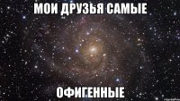 мои друзья самые офигенные