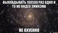 выкладывать 1оо5оо раз одно и то же видео эминэма не охуенно