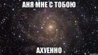 аня мне с тобою ахуенно