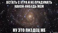 встать с утра и не придумать какой-нибудь мем ну это пиздец же