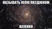 называть юлю пиздюком ахуенно