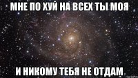 мне по хуй на всех ты моя и никому тебя не отдам