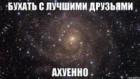 бухать с лучшими друзьями ахуенно