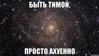 быть тимой, просто ахуенно