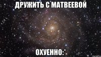 дружить с матвеевой охуенно:*