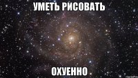 уметь рисовать охуенно