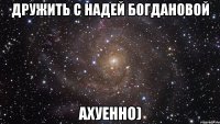 дружить с надей богдановой ахуенно)