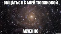 общаться с аней тюпяковой ахуенно