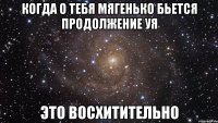 когда о тебя мягенько бьется продолжение уя это восхитительно