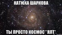 катюха шаркова ты просто космос**ялт*