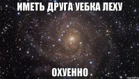 иметь друга уебка леху охуенно