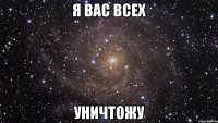 я вас всех уничтожу