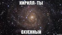 кирилл- ты охуенный