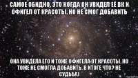 самое обидно, это когда он увидел её вк и офигел от красоты, но не смог добавить она увидела его и тоже офигела от красоты, но тоже не смогла добавить. в итоге что? не судьба)