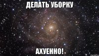 делать уборку ахуенно!