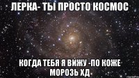 лерка- ты просто космос когда тебя я вижу -по коже морозь хд