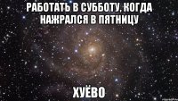 работать в субботу, когда нажрался в пятницу хуёво