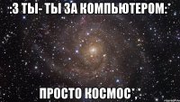 :3 ты- ты за компьютером:* просто космос*,*