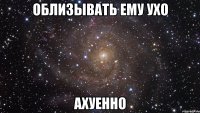 облизывать ему ухо ахуенно