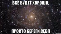 всё будет хорошо, просто береги себя