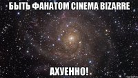 быть фанатом cinema bizarre ахуенно!