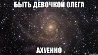 быть девочкой олега ахуенно