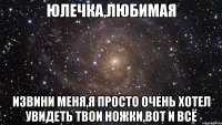 юлечка,любимая извини меня,я просто очень хотел увидеть твои ножки,вот и всё