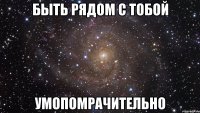 быть рядом с тобой умопомрачительно