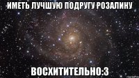 иметь лучшую подругу розалину восхитительно:3