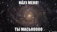 наху меня! ты маськоооо