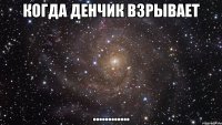 когда денчик взрывает ............