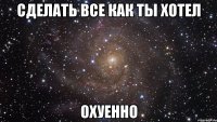 сделать все как ты хотел охуенно