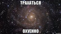 трахаться охуенно