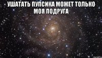 ушатать пупсика может только моя подруга 