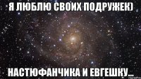 я люблю своих подружек) настюфанчика и евгешку...