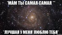 *мам ты самая самая ** *лучшая у меня*люблю тебя*