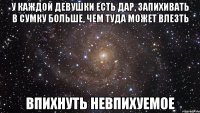 у каждой девушки есть дар, запихивать в сумку больше, чем туда может влезть впихнуть невпихуемое