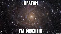 братан ты охуенен)