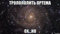 тролололить ортема ох...но