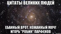 цитаты великих людей ебанный врот, кожанный мяч! игорь "робин" парфенов