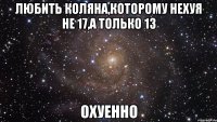 любить коляна,которому нехуя не 17,а только 13 охуенно