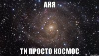 аня ти просто космос