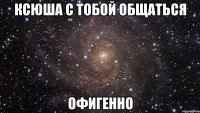 ксюша с тобой общаться офигенно