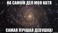 на самом дел моя катя самая лучшая девушка!