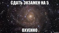 сдать экзамен на 5 охуенно