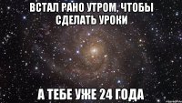 встал рано утром, чтобы сделать уроки а тебе уже 24 года