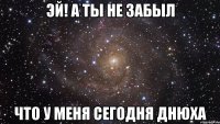 эй! а ты не забыл что у меня сегодня днюха