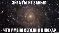 эй! а ты не забыл, что у меня сегодня днюха?