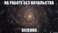 на работе без начальства охуенно