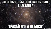 хочешь чтобы твой парень был счастлив? трахай его, а не мозг